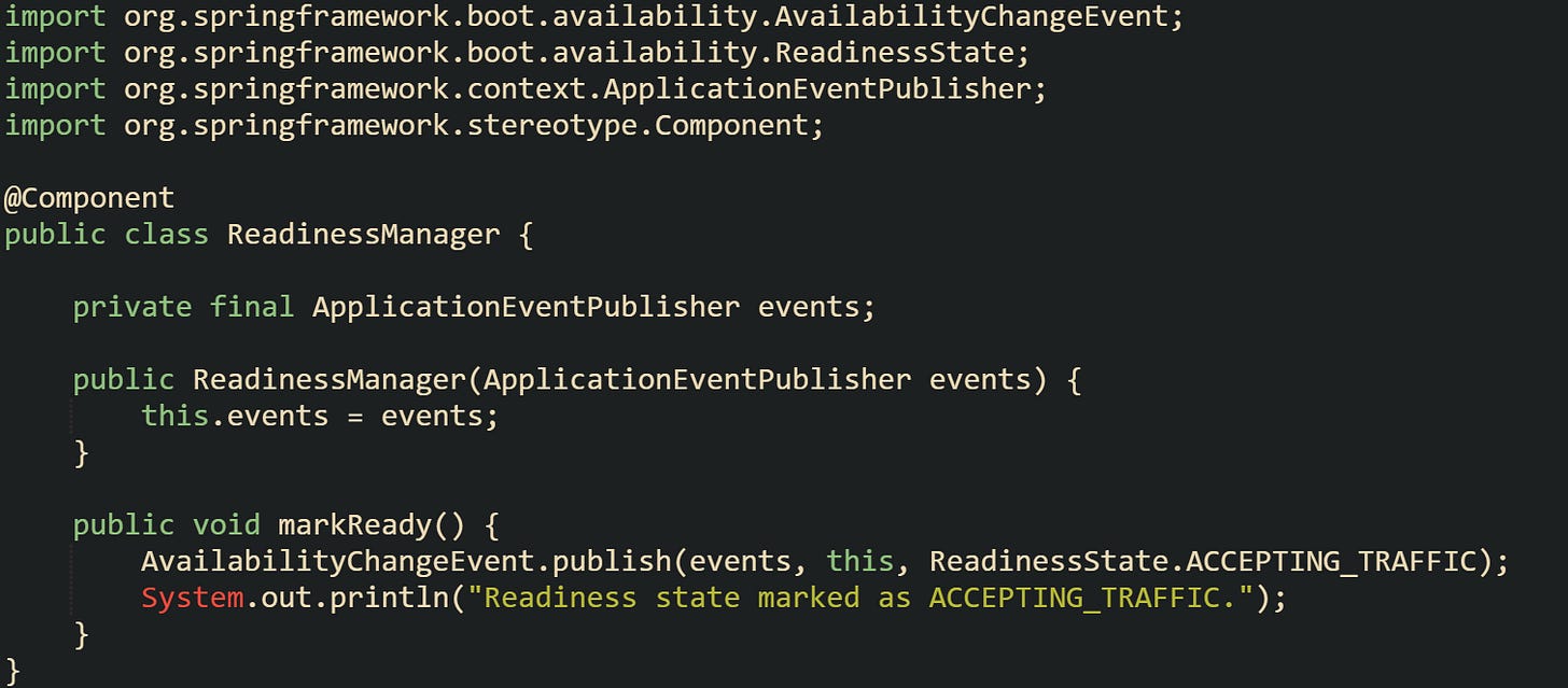 import org.springframework.boot.availability.AvailabilityChangeEvent; import org.springframework.boot.availability.ReadinessState; import org.springframework.context.ApplicationEventPublisher; import org.springframework.stereotype.Component;  @Component public class ReadinessManager {      private final ApplicationEventPublisher events;      public ReadinessManager(ApplicationEventPublisher events) {         this.events = events;     }      public void markReady() {         AvailabilityChangeEvent.publish(events, this, ReadinessState.ACCEPTING_TRAFFIC);         System.out.println("Readiness state marked as ACCEPTING_TRAFFIC.");     } }
