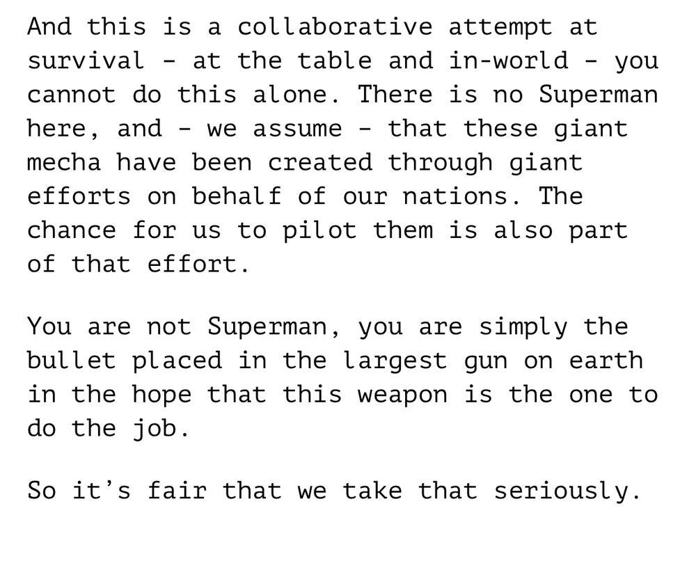 And this is a collaborative attempt at survival – at the table and in-world – you cannot do this alone. There is no Superman here, and – we assume – that these giant mecha have been created through giant efforts on behalf of our nations. The chance for us to pilot them is also part of that effort.   You are not Superman, you are simply the bullet placed in the largest gun on earth in the hope that this weapon is the one to do the job.  So it’s fair that we take that seriously.