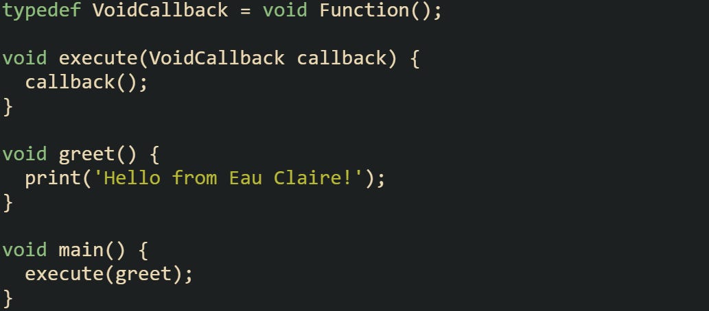 typedef VoidCallback = void Function();  void execute(VoidCallback callback) {   callback(); }  void greet() {   print('Hello from Eau Claire!'); }  void main() {   execute(greet); }