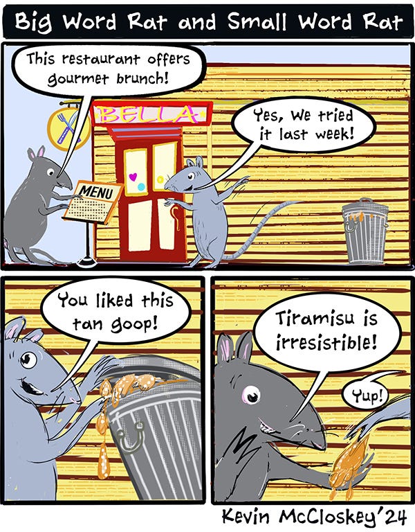Big Word Rat reads the menu of the restaurant, Bella. Big Word Rat says, “This restaurant offers gourmet brunch.” Small Word Rat says, “Yes, we tried it last week. You liked this tan goop.” Small Word Rat shows something in the trash can outside the restaurant. Big Word Rat says, “Tiramisu is irresistible!” Small Word Rat says, “Yup!”