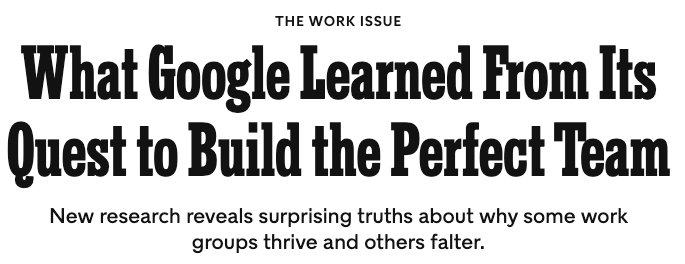 https://www.nytimes.com/2016/02/28/magazine/what-google-learned-from-its-quest-to-build-the-perfect-team.html https://www.nytimes.com/2016/02/28/magazine/what-google-learned-from-its-quest-to-build-the-perfect-team.html