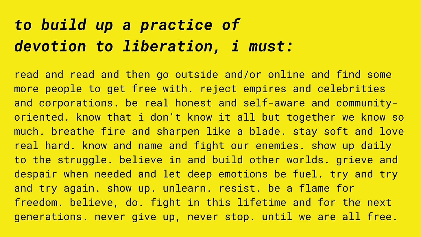 a yellow graphic with the following text: "to build up a practice of devotion to liberation, i must: read and read and then go outside and/or online and find some more people to get free with. reject empires and celebrities and corporations. be real honest and self-aware and community-oriented. know that i don't know it all but together we know so much. breathe fire and sharpen like a blade. stay soft and love real hard. know and name and fight our enemies. show up daily to the struggle. believe in and build other worlds. grieve and despair when needed and let deep emotions be fuel. try and try and try again. show up. unlearn. resist. be a flame for freedom. believe, do. fight in this lifetime and for the next generations. never give up, never stop. until we are all free."