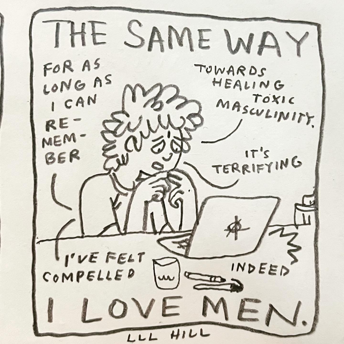 Panel 6: the same way I love men. Image: A fretful Lark speaks into their open laptop. The usual pens and glass of water sit on the table. The logo of the laptop is an anarchy symbol. Lark touches their fingertips together nervously, admitting "for as long as I can remember I've felt compelled towards healing toxic masculinity. It's terrifying." The person on the other end of the call replies, "indeed"
