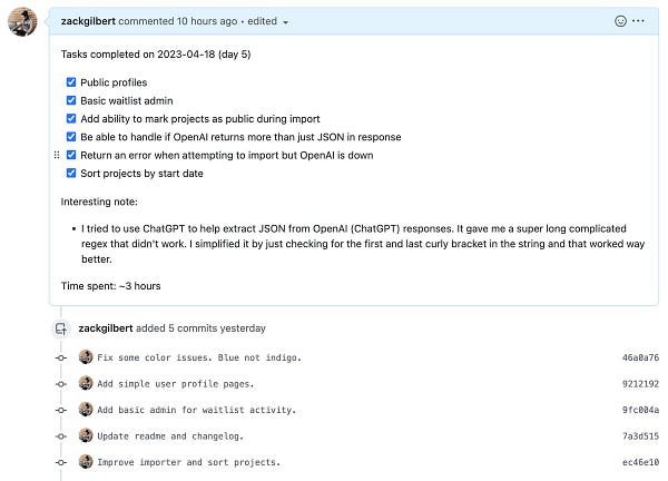 Screenshot of Github pull request:

Tasks completed on 2023-04-18 (day 5)
[x] Public profiles
[x] Basic waitlist admin
[x] Add ability to mark projects as public during import
[x] Be able to handle if OpenAI returns more than just JSON in response
[x] Return an error when attempting to import but OpenAI is down
[x] Sort projects by start date

Interesting note:
- I tried to use ChatGPT to help extract JSON from OpenAI (ChatGPT) responses. It gave me a super long complicated regex that didn't work. I simplified it by just checking for the first and last curly bracket in the string and that worked way better.

Time spent: ~3 hours