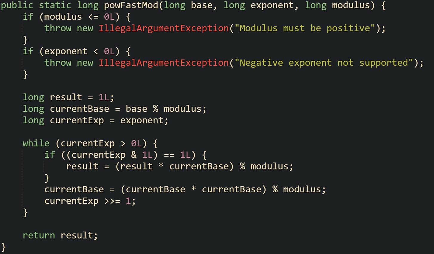 public static long powFastMod(long base, long exponent, long modulus) {     if (modulus <= 0L) {         throw new IllegalArgumentException("Modulus must be positive");     }     if (exponent < 0L) {         throw new IllegalArgumentException("Negative exponent not supported");     }      long result = 1L;     long currentBase = base % modulus;     long currentExp = exponent;      while (currentExp > 0L) {         if ((currentExp & 1L) == 1L) {             result = (result * currentBase) % modulus;         }         currentBase = (currentBase * currentBase) % modulus;         currentExp >>= 1;     }      return result; }