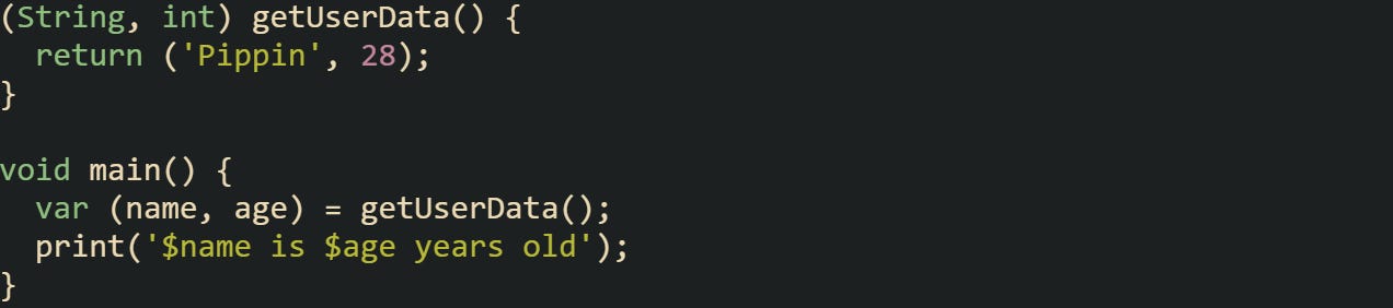 (String, int) getUserData() { return ('Pippin', 28); } void main() { var (name, age) = getUserData(); print('$name is $age years old'); } (String, int) getUserData() { return ('Pippin', 28); } void main() { var (name, age) = getUserData(); print('$name is $age years old'); }