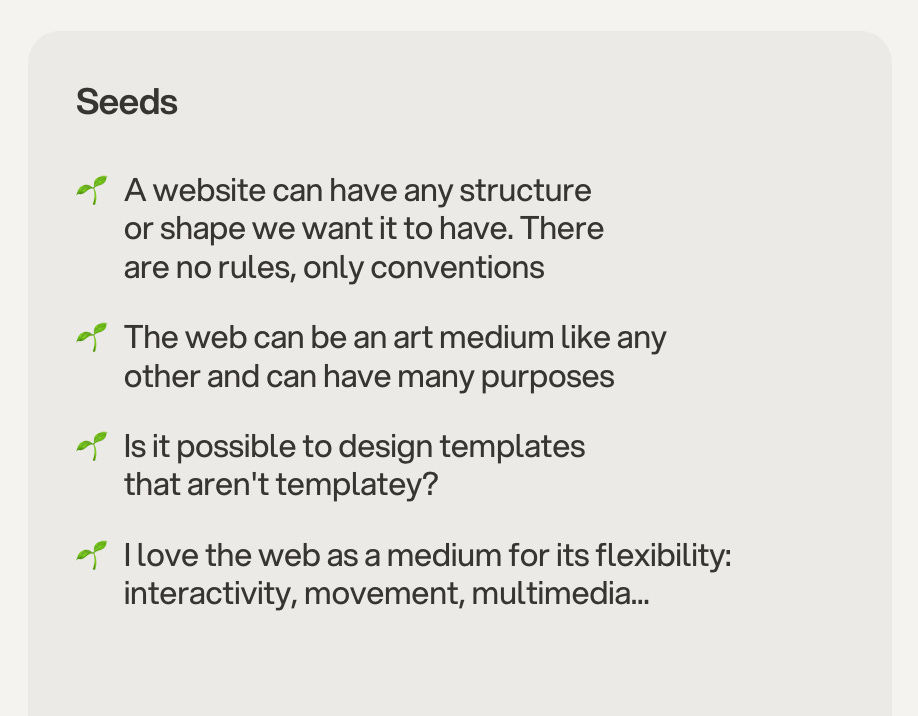 seeds on the garden: 🌱  A website can have any structure or shape we want it to have. There are no rules, only conventions  🌱  The web can be an art medium like any other and can have many purposes  🌱  Is it possible to design templates that aren't templatey?  🌱  I love the web as a medium for its flexibility: interactivity, movement, multimedia...
