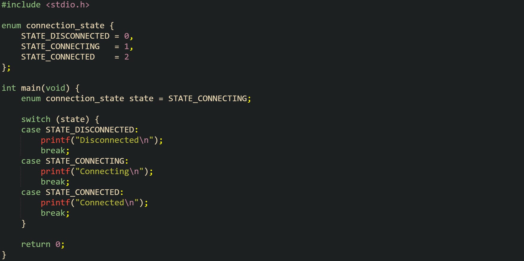 #include <stdio.h> enum connection_state { STATE_DISCONNECTED = 0, STATE_CONNECTING = 1, STATE_CONNECTED = 2 }; int main(void) { enum connection_state state = STATE_CONNECTING; switch (state) { case STATE_DISCONNECTED: printf("Disconnected\n"); break; case STATE_CONNECTING: printf("Connecting\n"); break; case STATE_CONNECTED: printf("Connected\n"); break; } return 0; } #include <stdio.h> enum connection_state { STATE_DISCONNECTED = 0, STATE_CONNECTING = 1, STATE_CONNECTED = 2 }; int main(void) { enum connection_state state = STATE_CONNECTING; switch (state) { case STATE_DISCONNECTED: printf("Disconnected\n"); break; case STATE_CONNECTING: printf("Connecting\n"); break; case STATE_CONNECTED: printf("Connected\n"); break; } return 0; }