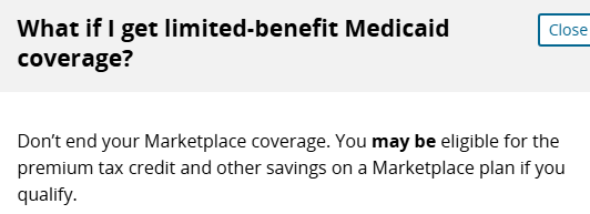 What if I get limited-benefit Medicaid coverage? Answer: Don’t end your Marketplace coverage. You may be eligible for the premium tax credit and other savings on a Marketplace plan if you qualify. What if I get limited-benefit Medicaid coverage? Answer: Don’t end your Marketplace coverage. You may be eligible for the premium tax credit and other savings on a Marketplace plan if you qualify.