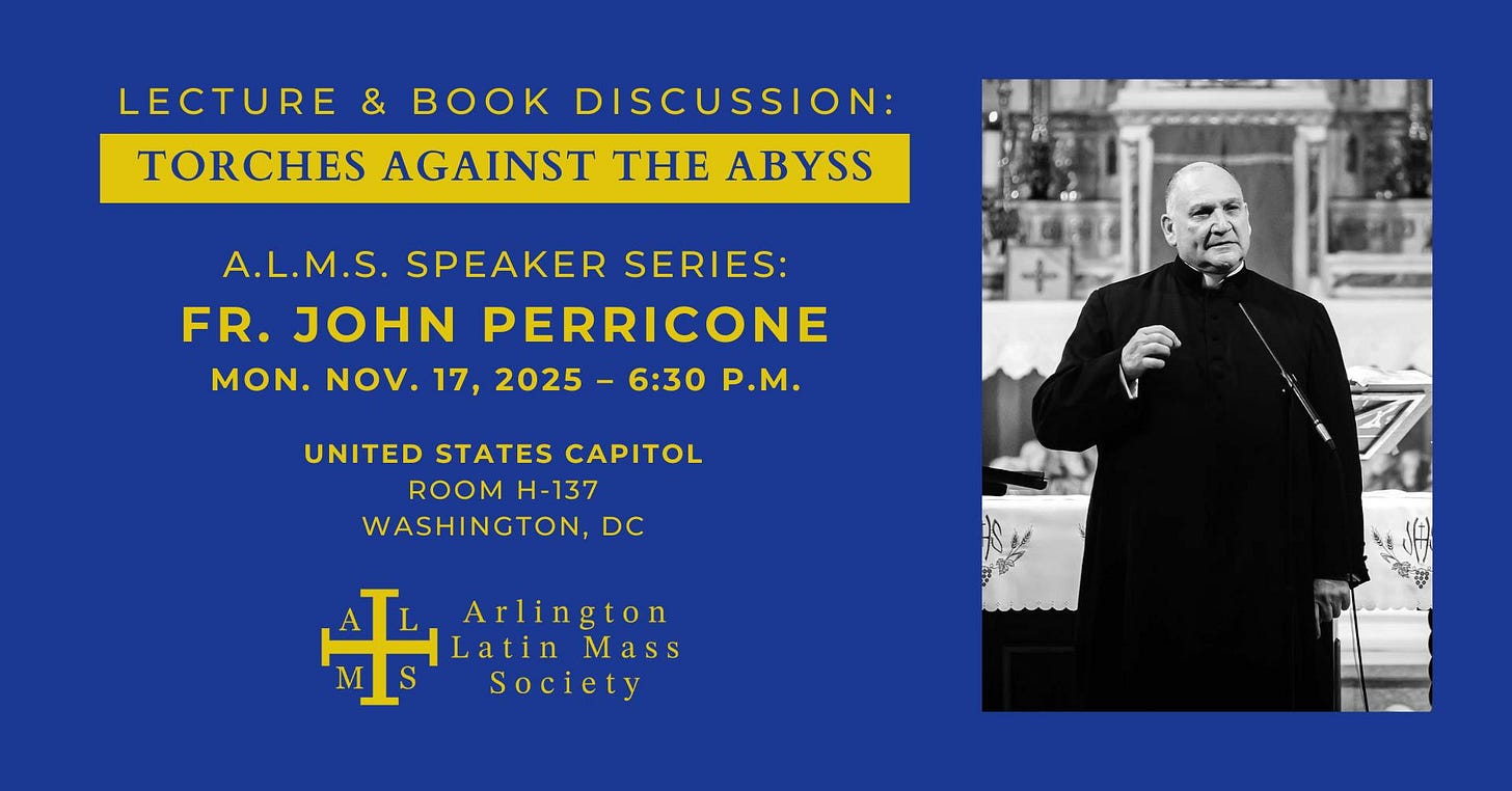 May be an image of text that says 'LECTURE & DISCUSSION: TORCHES AGAINST THE ABYSS A.L.M.S. SPEAKER SERIES: FR. JOHN PERRICONE MON. NOV. 17, 2025- 6:30 P.M. UNITED STATES CAPITOL ROOM H-137 DC WASHINGTON Hne + Latin Arlington Mass Society'
