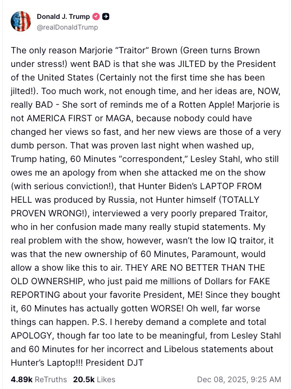 The only reason Marjorie “Traitor” Brown (Green turns Brown under stress!) went BAD is that she was JILTED by the President of the United States (Certainly not the first time she has been jilted!). Too much work, not enough time, and her ideas are, NOW, really BAD - She sort of reminds me of a Rotten Apple! Marjorie is not AMERICA FIRST or MAGA, because nobody could have changed her views so fast, and her new views are those of a very dumb person. That was proven last night when washed up, Trump hating, 60 Minutes “correspondent,” Lesley Stahl, who still owes me an apology from when she attacked me on the show (with serious conviction!), that Hunter Biden’s LAPTOP FROM HELL was produced by Russia, not Hunter himself (TOTALLY PROVEN WRONG!), interviewed a very poorly prepared Traitor, who in her confusion made many really stupid statements. My real problem with the show, however, wasn’t the low IQ traitor, it was that the new ownership of 60 Minutes, Paramount, would allow a show like this to air. THEY ARE NO BETTER THAN THE OLD OWNERSHIP, who just paid me millions of Dollars for FAKE REPORTING about your favorite President, ME! Since they bought it, 60 Minutes has actually gotten WORSE! Oh well, far worse things can happen. P.S. I hereby demand a complete and total APOLOGY, though far too late to be meaningful, from Lesley Stahl and 60 Minutes for her incorrect and Libelous statements about Hunter’s Laptop!!! President DJT The only reason Marjorie “Traitor” Brown (Green turns Brown under stress!) went BAD is that she was JILTED by the President of the United States (Certainly not the first time she has been jilted!). Too much work, not enough time, and her ideas are, NOW, really BAD - She sort of reminds me of a Rotten Apple! Marjorie is not AMERICA FIRST or MAGA, because nobody could have changed her views so fast, and her new views are those of a very dumb person. That was proven last night when washed up, Trump hating, 60 Minutes “correspondent,” Lesley Stahl, who still owes me an apology from when she attacked me on the show (with serious conviction!), that Hunter Biden’s LAPTOP FROM HELL was produced by Russia, not Hunter himself (TOTALLY PROVEN WRONG!), interviewed a very poorly prepared Traitor, who in her confusion made many really stupid statements. My real problem with the show, however, wasn’t the low IQ traitor, it was that the new ownership of 60 Minutes, Paramount, would allow a show like this to air. THEY ARE NO BETTER THAN THE OLD OWNERSHIP, who just paid me millions of Dollars for FAKE REPORTING about your favorite President, ME! Since they bought it, 60 Minutes has actually gotten WORSE! Oh well, far worse things can happen. P.S. I hereby demand a complete and total APOLOGY, though far too late to be meaningful, from Lesley Stahl and 60 Minutes for her incorrect and Libelous statements about Hunter’s Laptop!!! President DJT