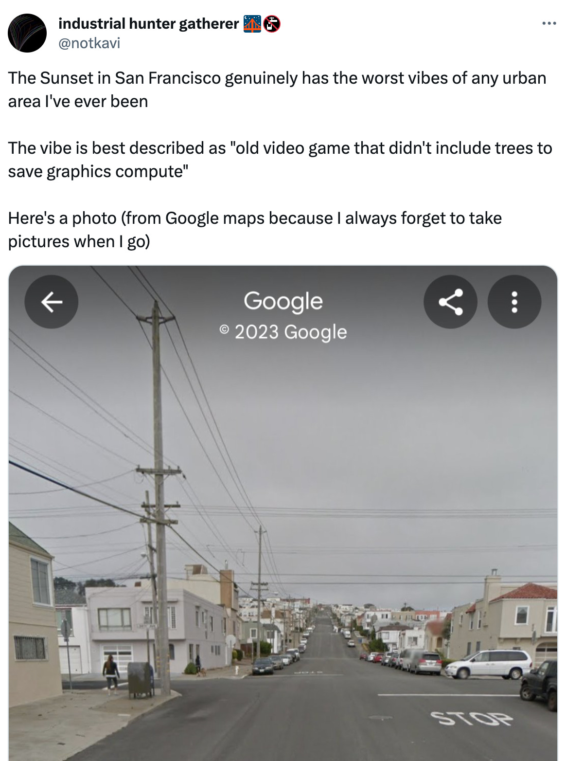 See new posts Conversation industrial hunter gatherer 🌉🚱 @notkavi The Sunset in San Francisco genuinely has the worst vibes of any urban area I've ever been The vibe is best described as "old video game that didn't include trees to save graphics compute" Here's a photo (from Google maps because I always forget to take pictures when I go) See new posts Conversation industrial hunter gatherer 🌉🚱 @notkavi The Sunset in San Francisco genuinely has the worst vibes of any urban area I've ever been The vibe is best described as "old video game that didn't include trees to save graphics compute" Here's a photo (from Google maps because I always forget to take pictures when I go)