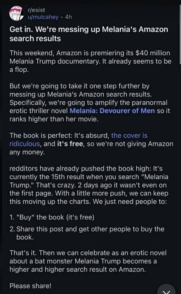 Get in. We're messing up Melania's Amazon search results This weekend, Amazon is premiering its $40 million Melania Trump documentary. It already seems to be a flop. But we're going to take it one step further by messing up Melania's Amazon search results. Specifically, we're going to amplify the paranormal erotic thriller novel Melania: Devourer of Men so it ranks higher than her movie. The book is perfect: It's absurd, the cover is ridiculous, and it's free, so we're not giving Amazon any money. redditors have already pushed the book high: It's currently the 15th result when you search "Melania Trump." That's crazy. 2 days ago it wasn't even on the first page. With a little more push, we can keep this moving up the charts. We just need people to: 1. "Buy" the book (it's free)
