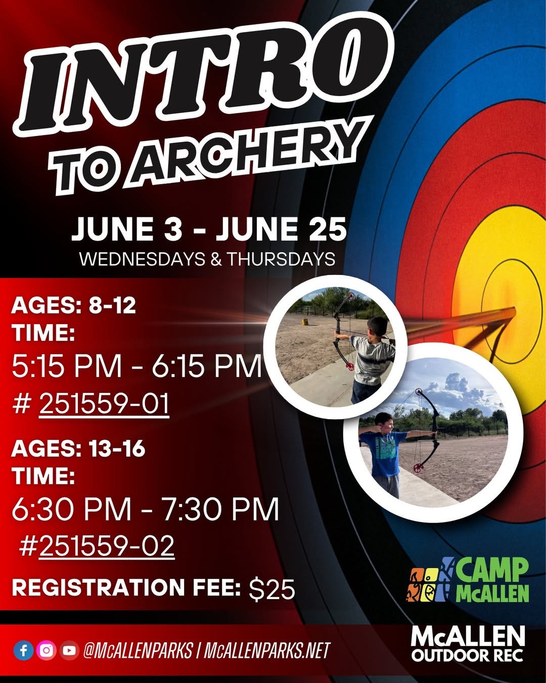 May be an image of text that says 'INTRO TO ARCHERY JUNE 3 JUNE 25 WEDNESDAYS & THURSDAYS AGES: 8-12 TIME: 5:15 PM- 5:15PM-6:15PN 6:15 PM # #251559-01 AGES: AGES:13-16 13-16 TIME: 6:30 0PM-7:30 PM 7:30 PM #251559-02 REGISTRATION FEE: $25 f 0 CAMP सলা McALLEN @MCALLENPARKS MCALLENPARKS.NET McALLEN OUTDOOR REC' May be an image of text that says 'INTRO TO ARCHERY JUNE 3 JUNE 25 WEDNESDAYS & THURSDAYS AGES: 8-12 TIME: 5:15 PM- 5:15PM-6:15PN 6:15 PM # #251559-01 AGES: AGES:13-16 13-16 TIME: 6:30 0PM-7:30 PM 7:30 PM #251559-02 REGISTRATION FEE: $25 f 0 CAMP सলা McALLEN @MCALLENPARKS MCALLENPARKS.NET McALLEN OUTDOOR REC'