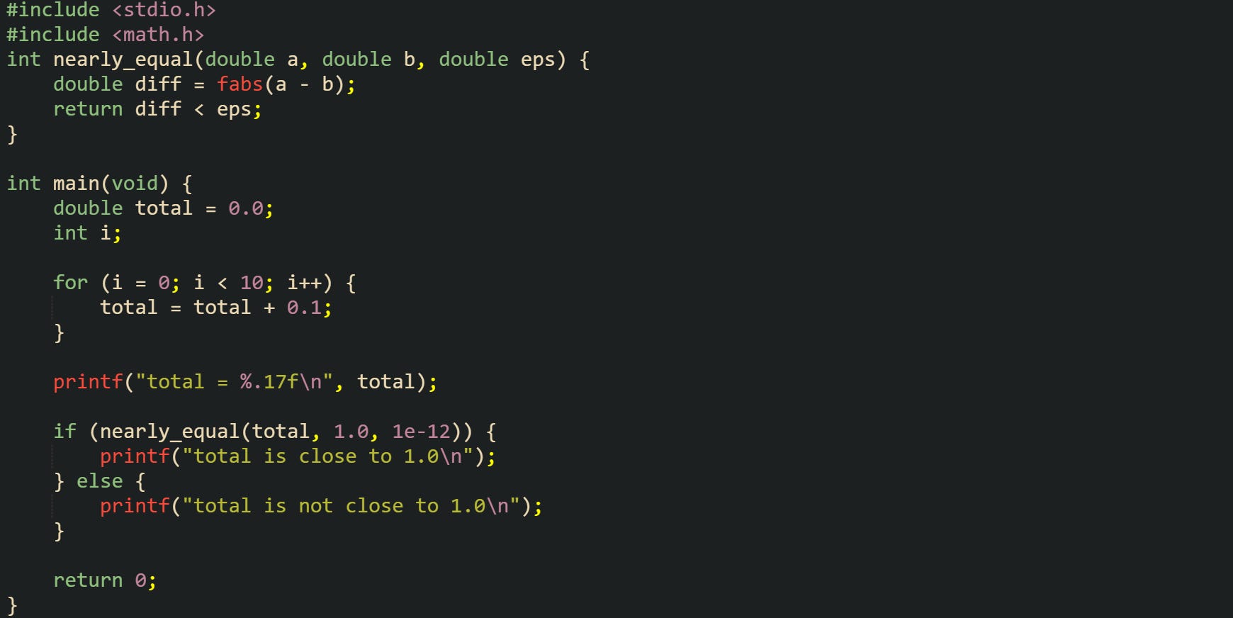 #include <stdio.h> #include <math.h> int nearly_equal(double a, double b, double eps) { double diff = fabs(a - b); return diff < eps; } int main(void) { double total = 0.0; int i; for (i = 0; i < 10; i++) { total = total + 0.1; } printf("total = %.17f\n", total); if (nearly_equal(total, 1.0, 1e-12)) { printf("total is close to 1.0\n"); } else { printf("total is not close to 1.0\n"); } return 0; } #include <stdio.h> #include <math.h> int nearly_equal(double a, double b, double eps) { double diff = fabs(a - b); return diff < eps; } int main(void) { double total = 0.0; int i; for (i = 0; i < 10; i++) { total = total + 0.1; } printf("total = %.17f\n", total); if (nearly_equal(total, 1.0, 1e-12)) { printf("total is close to 1.0\n"); } else { printf("total is not close to 1.0\n"); } return 0; }