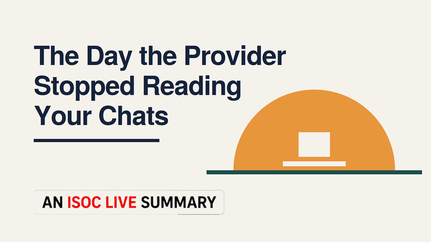 A title graphic on a light cream background. Large dark navy text on the left reads, "The Day the Provider Stopped Reading Your Chats," arranged across four lines with a short navy horizontal rule beneath. On the right is a minimalist illustration: a large orange semicircle resting on a dark green horizontal line, containing a small white square above a narrow white rectangle, suggesting a protected or isolated computing environment. At the lower left is a white rounded label with the text "AN ISOC LIVE SUMMARY," with "ISOC LIVE" in red and the remaining words in black. The clean, modern design emphasizes privacy, security, and architectural simplicity.