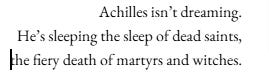 Achilles isn’t dreaming. He’s sleeping the sleep of dead saints, the fiery death of martyrs and witches. Achilles isn’t dreaming. He’s sleeping the sleep of dead saints, the fiery death of martyrs and witches.