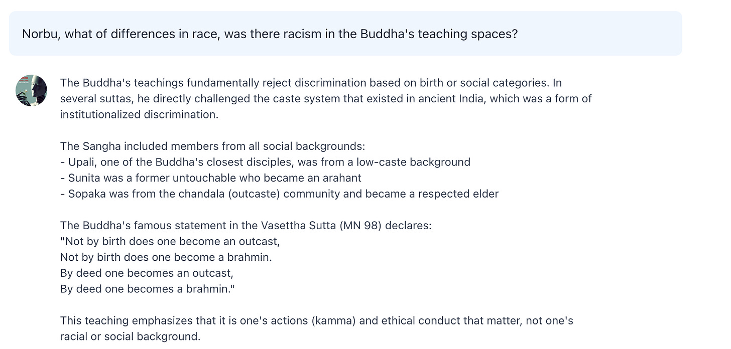 Norbu, what of differences in race, was there racism in the Buddha's teaching spaces?  The Buddha's teachings fundamentally reject discrimination based on birth or social categories. In several suttas, he directly challenged the caste system that existed in ancient India, which was a form of institutionalized discrimination.  The Sangha included members from all social backgrounds: - Upali, one of the Buddha's closest disciples, was from a low-caste background - Sunita was a former untouchable who became an arahant - Sopaka was from the chandala (outcaste) community and became a respected elder  The Buddha's famous statement in the Vasettha Sutta (MN 98) declares: "Not by birth does one become an outcast, Not by birth does one become a brahmin. By deed one becomes an outcast, By deed one becomes a brahmin."  This teaching emphasizes that it is one's actions (kamma) and ethical conduct that matter, not one's racial or social background.