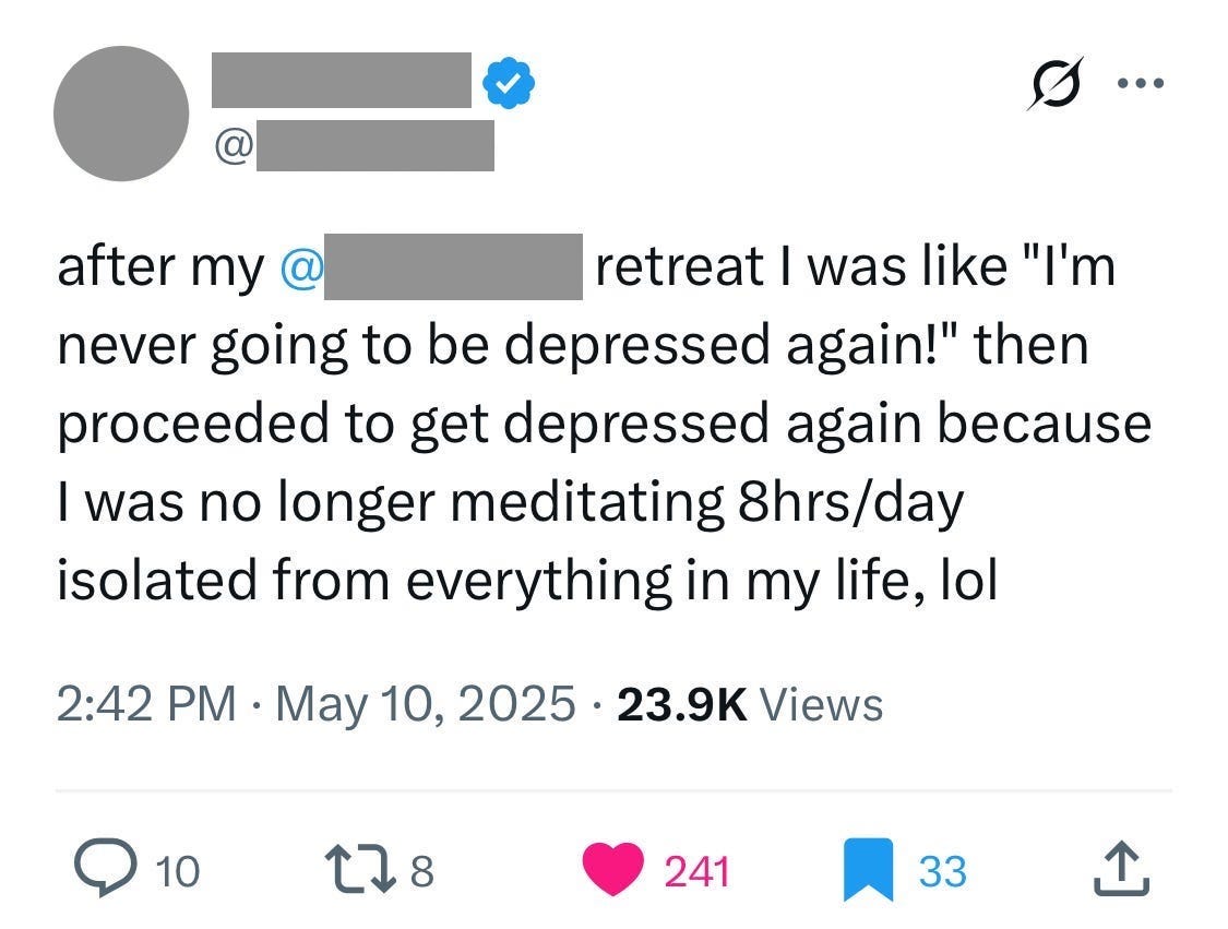 [redacted] @[redacted]
after my @[redacted] retreat I was like "I'm never going to be depressed again!" then proceeded to get depressed again because I was no longer meditating 8hrs/day isolated from everything in my life, lol
2:42 PM · May 10, 2025 · 23.9K Views