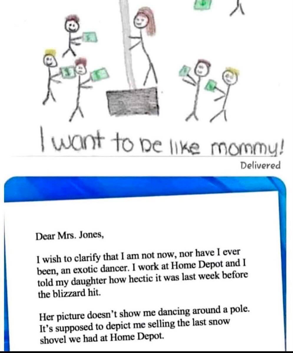 May be an image of text that says '138 want to be like mommy! Delivered Dear Mrs. Jones, I wish to clarify that I am not now, nor have I ever been, an exotic dancer. work at Home Depot and I told my daughter how hectic it was last week before the blizzard hit. Her picture doesn t show me dancing around a pole. It's supposed to depict me selling the last snow shovel we had at Home Depot.'