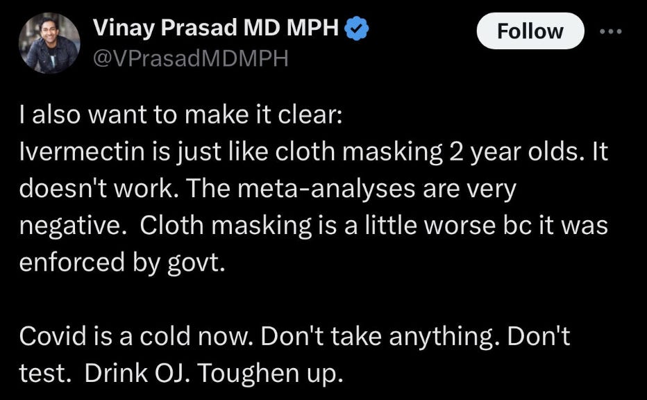 vinay prasad tweet: "I also want to make it clear: ivermectin is just like cloth masking 2 year olds. It doesn't work. The meta-analyses are very negative. Cloth masking is worse bc it was enforced by govt. Covid is a cold now. Don't take anything. Don't test. Drink OJ. Toughen up.