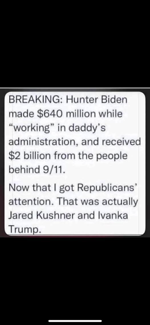 May be an image of text that says 'BREAKING: Hunter Biden made $640 million while "working" in daddy' S administration, and received $2 billion from the people behind 9/11. Now that I got Republicans' attention. That was actually Jared Kushner and vanka Trump.'