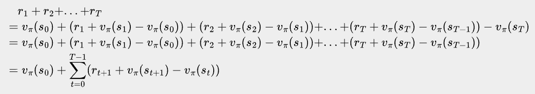 \bbox[#eeeeee, 8px]{\begin{align*}
&\quad r_1 + r_2 + ... + r_T \\
&=v_\pi(s_0) + (r_1+v_\pi(s_1)-v_\pi(s_0))+(r_2+v_\pi(s_2)-v_\pi(s_1))+...+(r_T+v_\pi(s_T)-v_\pi(s_{T-1})) - v_\pi(s_T) \\
&=v_\pi(s_0) + (r_1+v_\pi(s_1)-v_\pi(s_0))+(r_2+v_\pi(s_2)-v_\pi(s_1))+...+(r_T+v_\pi(s_T)-v_\pi(s_{T-1})) \\
&=v_\pi(s_0) + \sum_{t=0}^{T-1} (r_{t+1}+v_\pi(s_{t+1})-v_\pi(s_{t}))
\end{align*}}