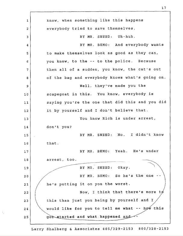 when something like this happens everybody tried to save themselves. BY MR. SNBED: Uh-huh. BY MR. BEMO: And everybody wants to make themselves look as good as they can, you know, to the -- to the police. Because then all of a sudden, you know, the cat's out of the bag and everybody knows what's going on. Well, they've made you the scapegoat in this. You know, everybody is saying you're the one that did this and you did it by yourself and I don't believe that. You know Rich is under arrest, don't you? BY MR. SNEED: No. I didn't know that. BY MR. BEMO: Yeah. He's under arrest, too. BY MR. SNBED: Okay. BY MR. BEMO: so he's the one -- he's putting it on you the worst. Now, I think that there's more this than just you being by yourself and I would like for you to tell me what -- how this got atarted and what happened and