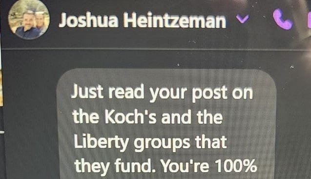 May be an image of text that says 'Joshua Heintzeman ch any Lesmeister- s nas!!!' Just read your post on the Koch's and the Liberty groups that they fund. You're 100% right. I'm the chair of the steering committee on elections for the House GOP. spend most of my time trying to fix what Action 4 Liberty and other Liberty focused groups are doing. Who needs Democrats when you have them..... ly 2 ment... tzeman 2025 2025at9:15PM at 9:15' May be an image of text that says 'Joshua Heintzeman ch any Lesmeister- s nas!!!' Just read your post on the Koch's and the Liberty groups that they fund. You're 100% right. I'm the chair of the steering committee on elections for the House GOP. spend most of my time trying to fix what Action 4 Liberty and other Liberty focused groups are doing. Who needs Democrats when you have them..... ly 2 ment... tzeman 2025 2025at9:15PM at 9:15'