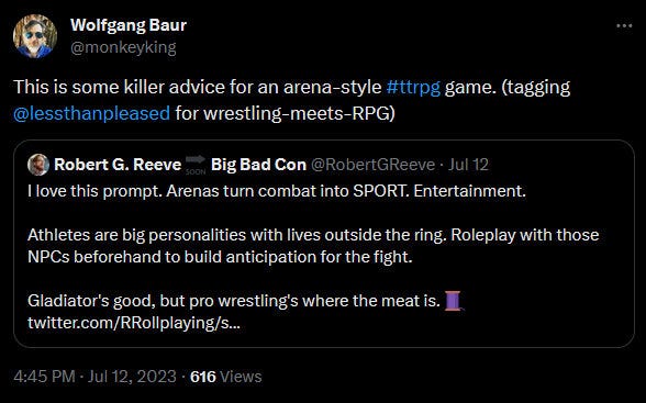 Wolfgang Baur @monkeyking This is some killer advice for an arena-style #ttrpg game. (tagging @lessthanpleased for wrestling-meets-RPG) Quote Robert G. Reeve @RobertGReeve · I love this prompt. Arenas turn combat into SPORT. Entertainment. Athletes are big personalities with lives outside the ring. Roleplay with those NPCs beforehand to build anticipation for the fight. Gladiator's good, but pro wrestling's where the meat is. 🧵 4:45 PM · Jul 12, 2023