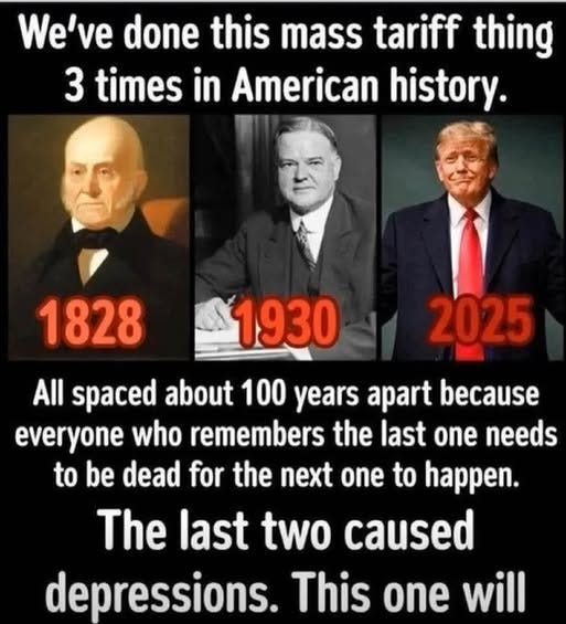 May be an image of 3 people and text that says 'We've done this mass tariff thing 3 times in American history. 18281930 1930 1828 2025 All spaced about 100 years apart because everyone who remembers the last one needs to be dead for the next one to happen. The last two caused depressions. This one will'