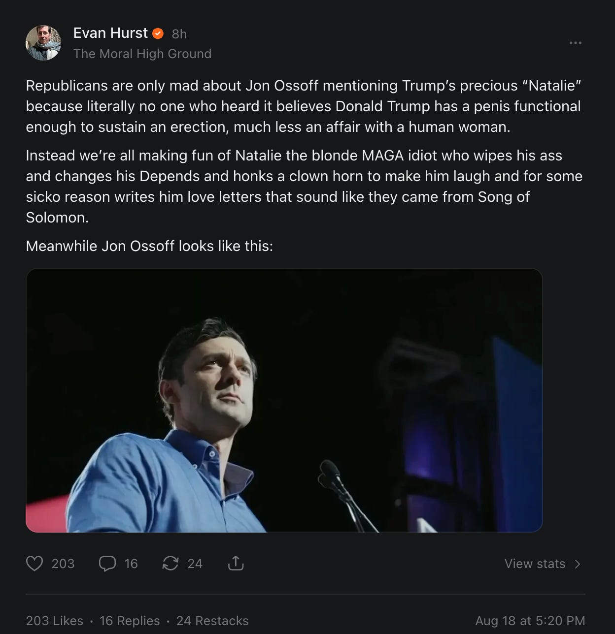 Me on Substack: Republicans are only mad about Jon Ossoff mentioning Trump’s precious “Natalie” because literally no one who heard it believes Donald Trump has a penis functional enough to sustain an erection, much less an affair with a human woman. Instead we’re all making fun of Natalie the blonde MAGA idiot who wipes his ass and changes his Depends and honks a clown horn to make him laugh and for some sicko reason writes him love letters that sound like they came from Song of Solomon. Meanwhile Jon Ossoff looks like this: Me on Substack: Republicans are only mad about Jon Ossoff mentioning Trump’s precious “Natalie” because literally no one who heard it believes Donald Trump has a penis functional enough to sustain an erection, much less an affair with a human woman. Instead we’re all making fun of Natalie the blonde MAGA idiot who wipes his ass and changes his Depends and honks a clown horn to make him laugh and for some sicko reason writes him love letters that sound like they came from Song of Solomon. Meanwhile Jon Ossoff looks like this: