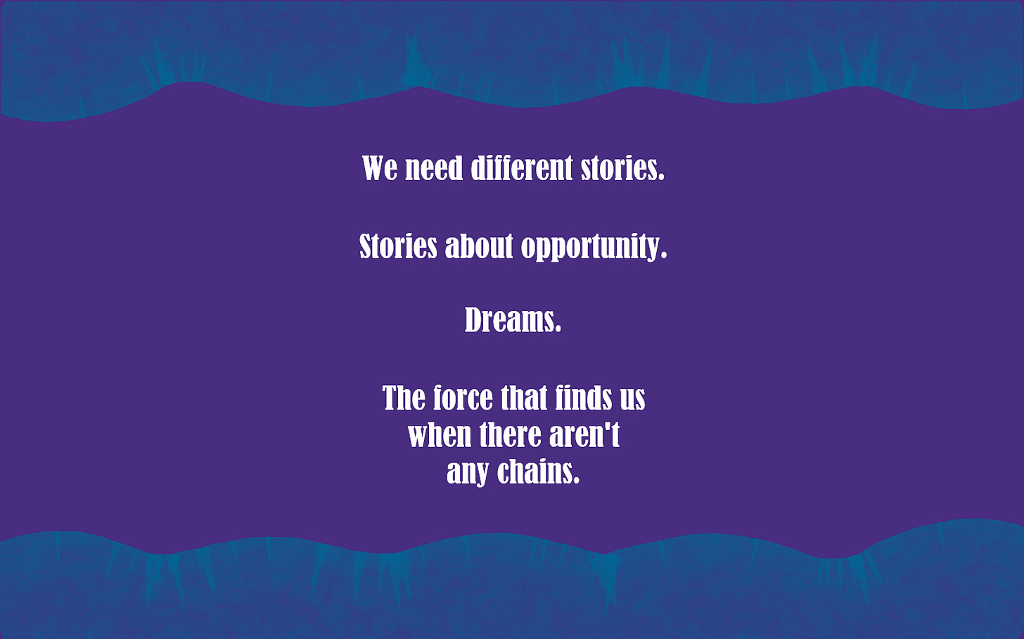 We need different stories. Stories about opportunity. Dreams. The force that finds us when there aren’t any chains. 