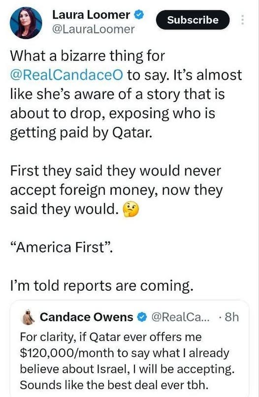May be an image of text that says 'Laura Loomer @LauraLoomer Subscribe What a bizarre thing for @RealCandaceO to say. It's almost like she's aware of a story that is about to drop, exposing who is getting paid by Qatar. First they said they would never foreign money, now they said they would. "America First". I'm told reports are coming. Candace Owens @RealCa... 8h offers me For clarity, if Qatar ever $120,000/month to say what already believe about Israel, I will be accepting. Sounds like the best deal ever tbh.'