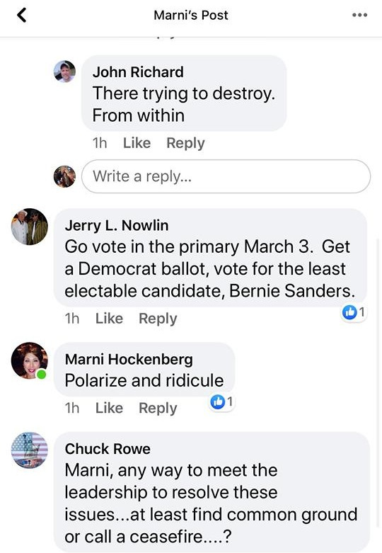 May be an image of text that says '< Marni's Post John Richard There trying to destroy. From within 1h Like Reply Write a reply... Jerry L. Nowlin Go vote in the primary March 3. Get a Democrat ballot, vote for the least electable candidate, Bernie Sanders. Reply 1h Like Marni Hockenberg Polarize and ridicule 1h Like Reply Chuck Rowe Marni, any way to meet the leadership to resolve these issues. least find common ground or call a ceasefire....? 56m Like Reply Write a comment... GIF 9- 9+' May be an image of text that says '< Marni's Post John Richard There trying to destroy. From within 1h Like Reply Write a reply... Jerry L. Nowlin Go vote in the primary March 3. Get a Democrat ballot, vote for the least electable candidate, Bernie Sanders. Reply 1h Like Marni Hockenberg Polarize and ridicule 1h Like Reply Chuck Rowe Marni, any way to meet the leadership to resolve these issues. least find common ground or call a ceasefire....? 56m Like Reply Write a comment... GIF 9- 9+'