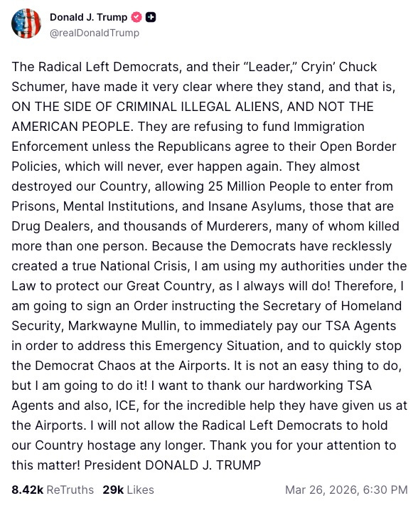 The Radical Left Democrats, and their “Leader,” Cryin’ Chuck Schumer, have made it very clear where they stand, and that is, ON THE SIDE OF CRIMINAL ILLEGAL ALIENS, AND NOT THE AMERICAN PEOPLE. They are refusing to fund Immigration Enforcement unless the Republicans agree to their Open Border Policies, which will never, ever happen again. They almost destroyed our Country, allowing 25 Million People to enter from Prisons, Mental Institutions, and Insane Asylums, those that are Drug Dealers, and thousands of Murderers, many of whom killed more than one person. Because the Democrats have recklessly created a true National Crisis, I am using my authorities under the Law to protect our Great Country, as I always will do! Therefore, I am going to sign an Order instructing the Secretary of Homeland Security, Markwayne Mullin, to immediately pay our TSA Agents in order to address this Emergency Situation, and to quickly stop the Democrat Chaos at the Airports. It is not an easy thing to do, but I am going to do it! I want to thank our hardworking TSA Agents and also, ICE, for the incredible help they have given us at the Airports. I will not allow the Radical Left Democrats to hold our Country hostage any longer. Thank you for your attention to this matter! President DONALD J. TRUMP
