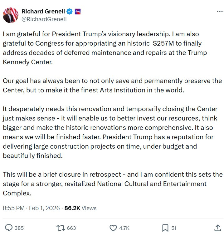 I am grateful for President Trump’s visionary leadership. I am also grateful to Congress for appropriating an historic  $257M to finally address decades of deferred maintenance and repairs at the Trump Kennedy Center.  Our goal has always been to not only save and permanently preserve the Center, but to make it the finest Arts Institution in the world.   It desperately needs this renovation and temporarily closing the Center just makes sense - it will enable us to better invest our resources, think bigger and make the historic renovations more comprehensive. It also means we will be finished faster. President Trump has a reputation for delivering large construction projects on time, under budget and beautifully finished.  This will be a brief closure in retrospect - and I am confident this sets the stage for a stronger, revitalized National Cultural and Entertainment Complex.
