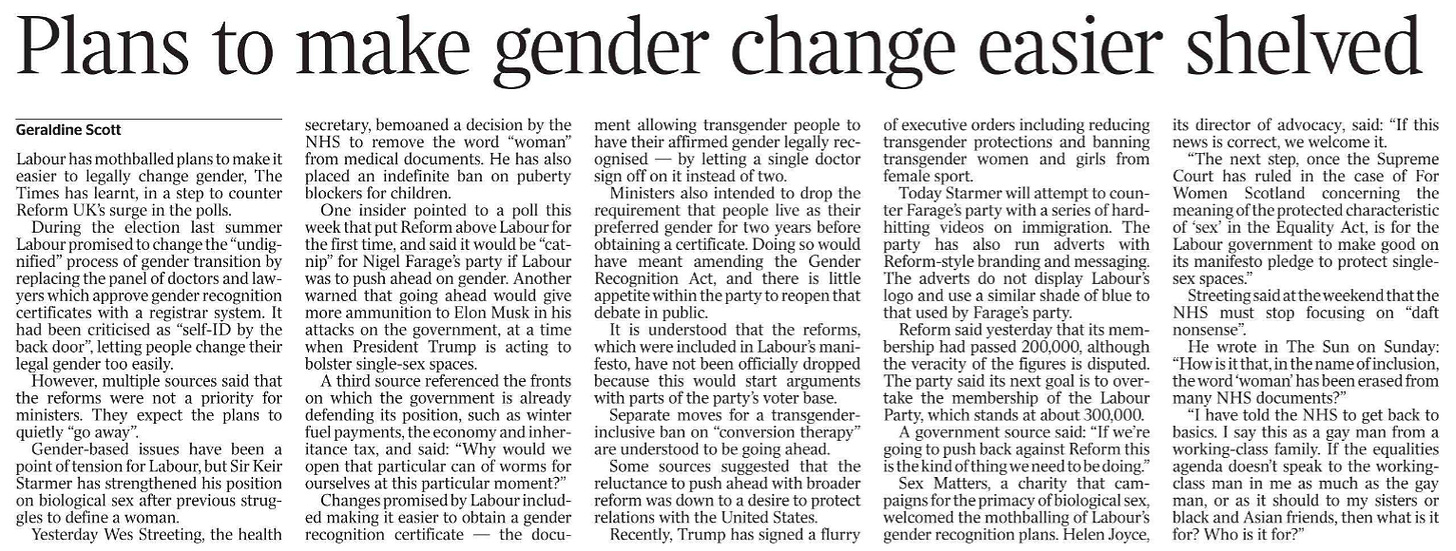 Plans to make gender change easier shelved Geraldine Scott Labour has mothballed plans to make it easier to legally change gender, The Times has learnt, in a step to counter Reform UK’s surge in the polls.  During the election last summer Labour promised to change the “undignified” process of gender transition by replacing the panel of doctors and lawyers which approve gender recognition certificates with a registrar system. It had been criticised as “self-ID by the back door”, letting people change their legal gender too easily.  However, multiple sources said that the reforms were not a priority for ministers. They expect the plans to quietly “go away”.  Gender-based issues have been a point of tension for Labour, but Sir Keir Starmer has strengthened his position on biological sex after previous struggles to define a woman.  Yesterday Wes Streeting, the health ment allowing transgender people to have their affirmed gender legally recognised — by letting a single doctor sign off on it instead of two.  Ministers also intended to drop the requirement that people live as their preferred gender for two years before obtaining a certificate. Doing so would have meant amending the Gender Recognition Act, and there is little appetite within the party to reopen that debate in public.  It is understood that the reforms, which were included in Labour’s manifesto, have not been officially dropped because this would start arguments with parts of the party’s voter base.  Separate moves for a transgenderinclusive ban on “conversion therapy” are understood to be going ahead.  Some sources suggested that the reluctance to push ahead with broader reform was down to a desire to protect relations with the United States.  Recently, Trump has signed a flurry secretary, bemoaned a decision by the NHS to remove the word “woman” from medical documents. He has also placed an indefinite ban on puberty blockers for children.  One insider pointed to a poll this week that put Reform above Labour for the first time, and said it would be “catnip” for Nigel Farage’s party if Labour was to push ahead on gender. Another warned that going ahead would give more ammunition to Elon Musk in his attacks on the government, at a time when President Trump is acting to bolster single-sex spaces.  A third source referenced the fronts on which the government is already defending its position, such as winter fuel payments, the economy and inheritance tax, and said: “Why would we open that particular can of worms for ourselves at this particular moment?”  Changes promised by Labour included making it easier to obtain a gender recognition certificate — the docuof executive orders including reducing transgender protections and banning transgender women and girls from female sport.  Today Starmer will attempt to counter Farage’s party with a series of hardhitting videos on immigration. The party has also run adverts with Reform-style branding and messaging.  The adverts do not display Labour’s logo and use a similar shade of blue to that used by Farage’s party.  Reform said yesterday that its membership had passed 200,000, although the veracity of the figures is disputed.  The party said its next goal is to overtake the membership of the Labour Party, which stands at about 300,000.  A government source said: “If we’re going to push back against Reform this is the kind of thing we need to be doing.”  Sex Matters, a charity that campaigns for the primacy of biological sex, welcomed the mothballing of Labour’s gender recognition plans. Helen Joyce, its director of advocacy, said: “If this news is correct, we welcome it.  “The next step, once the Supreme Court has ruled in the case of For Women Scotland concerning the meaning of the protected characteristic of ‘sex’ in the Equality Act, is for the Labour government to make good on its manifesto pledge to protect singlesex spaces.”  Streeting said at the weekend that the NHS must stop focusing on “daft nonsense”.  He wrote in The Sun on Sunday: “How is it that, in the name of inclusion, the word ‘woman’ has been erased from many NHS documents?”  “I have told the NHS to get back to basics. I say this as a gay man from a working-class family. If the equalities agenda doesn’t speak to the workingclass man in me as much as the gay man, or as it should to my sisters or black and Asian friends, then what is it for? Who is it for?”