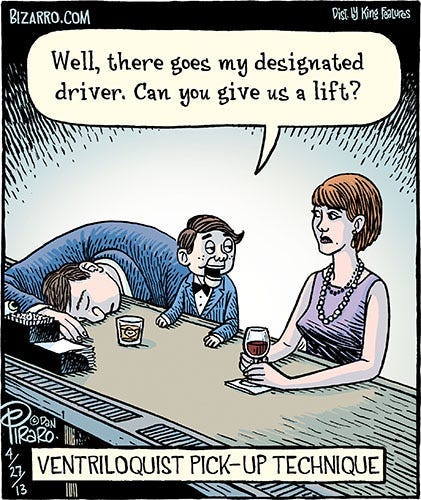 A comic of a man passed out in a bar, with his head on the bar top. An attractive woman is sitting on the next barstool, holding a glass of wine. Between them is a ventriloquism dummy, wearing a jacket that matches that of the passed-out man. The dummy says to the woman, “Well, there goes my designated driver. Can you give us a lift?” A caption below reads: Ventriloquist pickup technique.