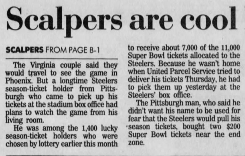 Scalpers are cool SCALPERS FROM PAGE B-1 The Virginia couple said they would travel to see the game in Phoenix. But a longtime Steelers season-ticket holder from Pittsburgh who came to pick up his tickets at the stadium box office had plans to watch the game from his living room. He was among the 1,400 lucky season-ticket holders who were chosen by lottery earlier this month to receive about 7,000 of the 11,000 Super Bowl tickets allocated to the Steelers. Because he wasn't home when United Parcel Service tried to deliver his tickets Thursday, he had to pick them up yesterday at the Steelers' box office. The Pittsburgh man, who said he didn't want his name to be used for fear that the Steelers would pull his •season tickets, bought two $200 Super Bowl tickets near the end zone.