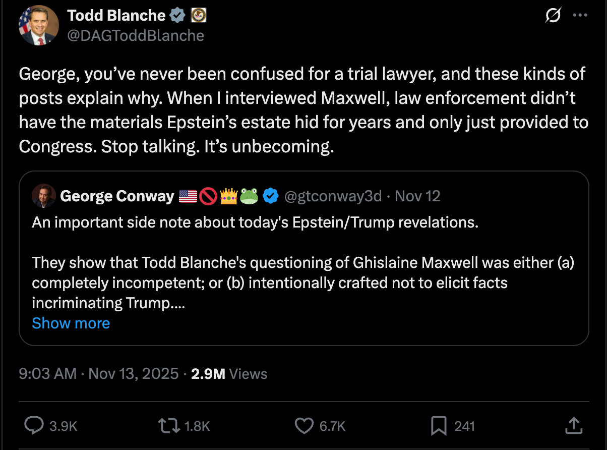 Blanche tweet: George, you’ve never been confused for a trial lawyer, and these kinds of posts explain why. When I interviewed Maxwell, law enforcement didn’t have the materials Epstein’s estate hid for years and only just provided to Congress. Stop talking. It’s unbecoming. Blanche tweet: George, you’ve never been confused for a trial lawyer, and these kinds of posts explain why. When I interviewed Maxwell, law enforcement didn’t have the materials Epstein’s estate hid for years and only just provided to Congress. Stop talking. It’s unbecoming.