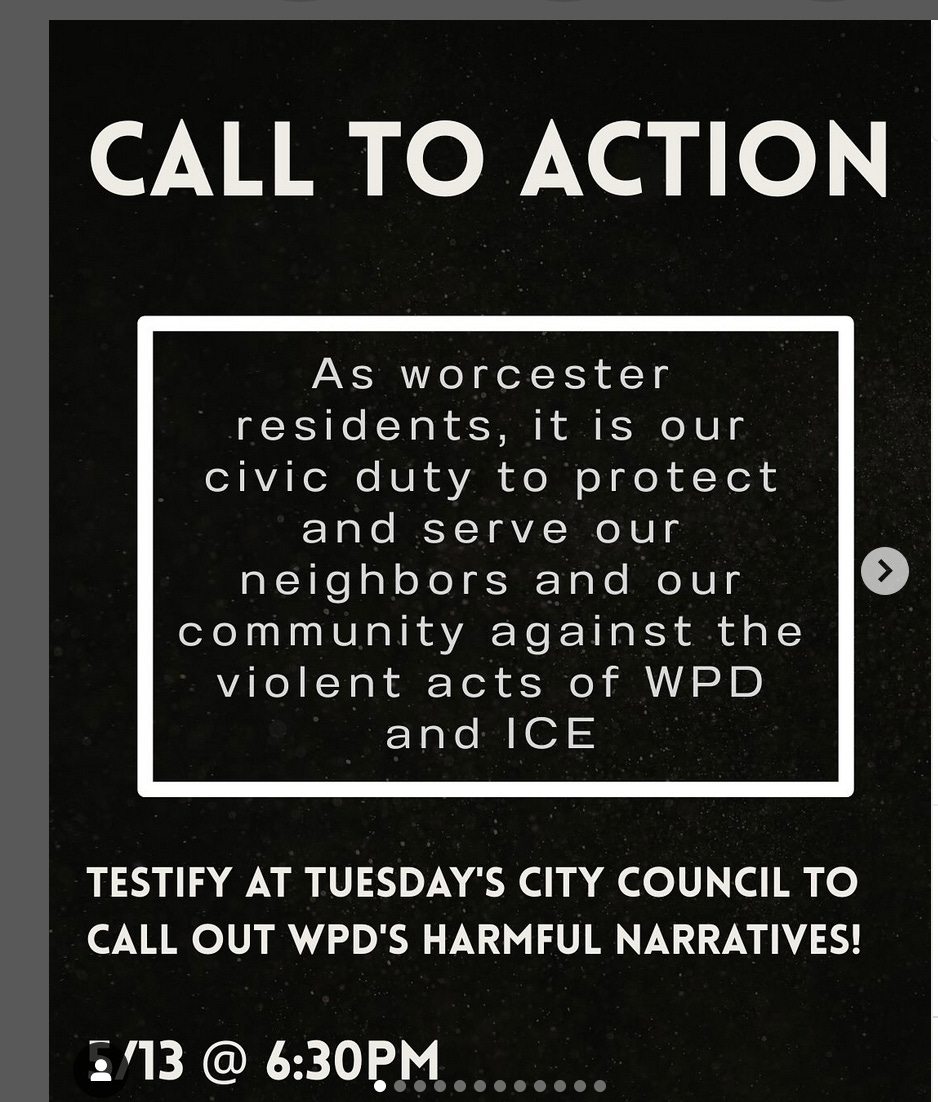 Call to Action: TESTIFY AT TUESDAY'S CITY COUNCIL TO CALL OUT WD'S HARMFUL NARRATIVES!  5/13 @ 6:30PM  As worcester residents, it is our civic duty to protect and serve our neighbors and our community against the violent acts of WD and ICE.
