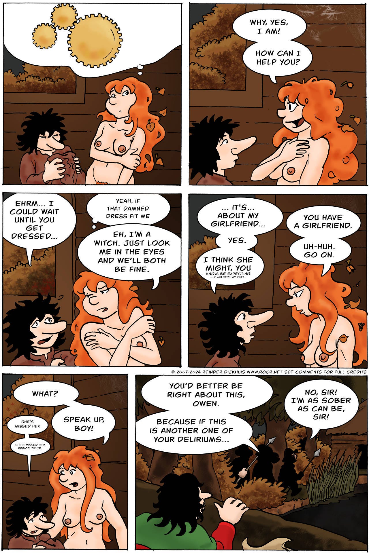 Panel 1. Kel ponders her answer for a moment, then decides to bluff it.   Panel 2. Kel: Why, yes, I am! How can I help you?  Panel 3. Bertie: Ehrm... I could wait until you get dressed. Kel (thinks): Yeah, if that damned dress fit me Kel: Eh, I'm a witch. Just look me in the eyes and we'll both be fine.  Panel 4. Bertie: ...It's... about my girlfriend... Kel: You have a girlfriend. Bertie: Yes. Kel: Uh-huh. Go on. Bertie: I think she might, you know, be expecting, if you catch my drift...  Panel 5. Kel: What? Bertie: She missed her Kel: Speak up, boy! Bertie: She missed her period. Twice.  Panel 6. Outside, Sheriff Hogsworth and his men are about to enter the house, watched by Jodoque. Hogsworth: You'd better be right about this, Owen. Because if this is another one of your deliriums... Owen: No, Sir! I'm as sober as can be, Sir!