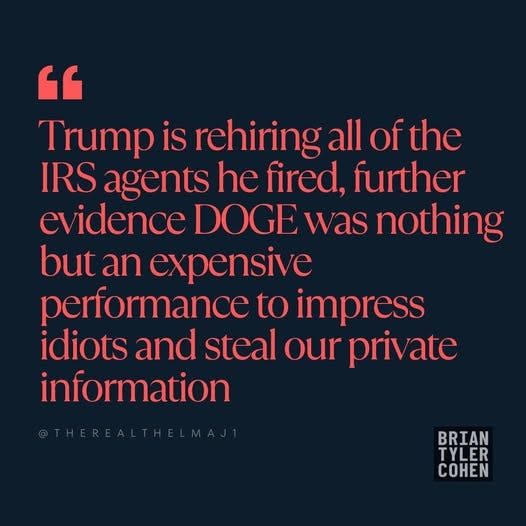 May be an image of text that says '" Trump is rehiring all of the IRS agents he fired, further ev idence DOGE was nothing but an expensive performance to impress idiots and steal our private information BRIAN TYLER COHEN'