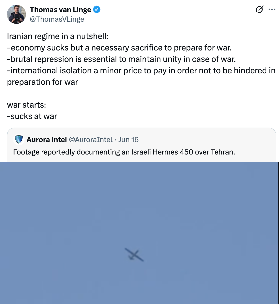 Post  See new posts Conversation Thomas van Linge @ThomasVLinge Iranian regime in a nutshell: -economy sucks but a necessary sacrifice to prepare for war. -brutal repression is essential to maintain unity in case of war. -international isolation a minor price to pay in order not to be hindered in preparation for war  war starts: -sucks at war Quote Aurora Intel @AuroraIntel · Jun 16 Footage reportedly documenting an Israeli Hermes 450 over Tehran. 9:33 AM · Jun 16, 2025 · 500.3K  Views  Thomas van Linge @ThomasVLinge · Jun 16 Those discussing whether Israel has the military capacity to commence regime change in Iran are asking the wrong question.  Israel doesn't need to bomb the Islamic Republic until there's nothing left, it just needs to expose the charade behind the regime's repressive social Show more ChrisO_wiki @ChrisO_wiki · Jun 16 Also in a nutshell - spends all its money arming proxies to do the fighting - is left defenceless when the proxies are wiped out