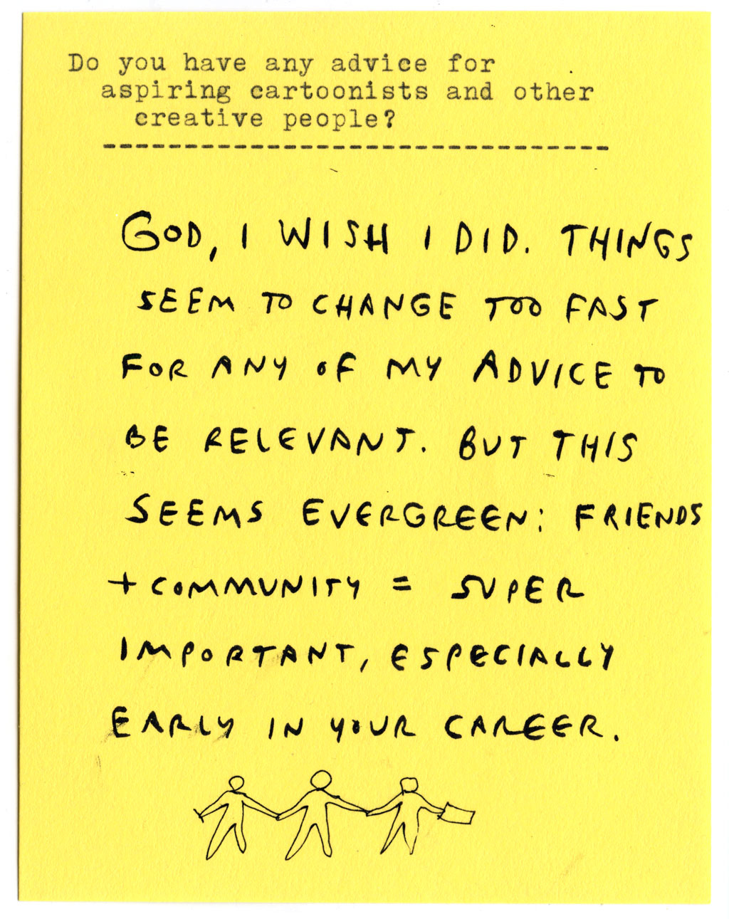 Do you have any advice for aspiring cartoonists and other creative people?  GOD, I WISH I DID. THINGS SEEM TO CHANGE TOO FAST FOR ANY OF MY ADVICE TO BE RELEVANT. BUT THIS SEEMS EVERGREEN: FRIENDS + COMMUNITY = SUPER IMPORTANT, ESPECIALLY EARLY IN YOUR CAREER.