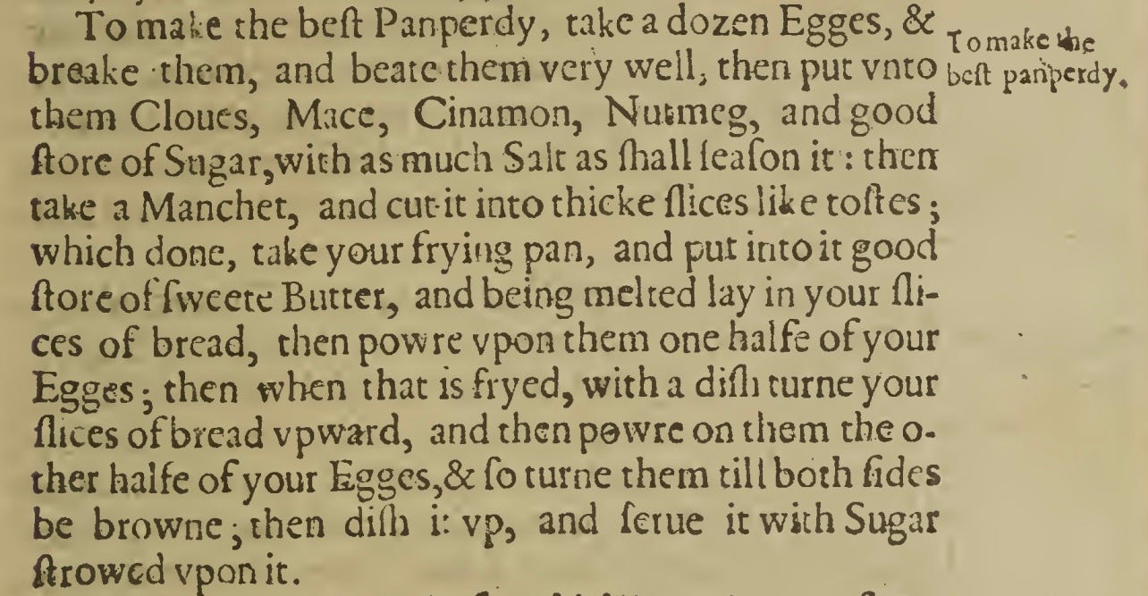 To make the best pamperdy  To make the best Pamperdy, Take a dozen Eggs, and break them, and beat them very well; then put unto them Cloves, Mace, Cinnamon, Nutmeg and good store of Sugar, with as much Salt as shall season it: then take a Manchet, and cut it into thick slices like Toasts; which done, take your Frying-pan, and put into it good store of sweet butter, and being mlted, lay in your slices of bread, then pour upon them one half of your Eggs, then when it is fryed, with a dish turn your slices of bread upward, and then pour on them the other half of your Eggs, and so turn them till both sides be brown; then dish it up, and serve it with Sugar strewed upon it.