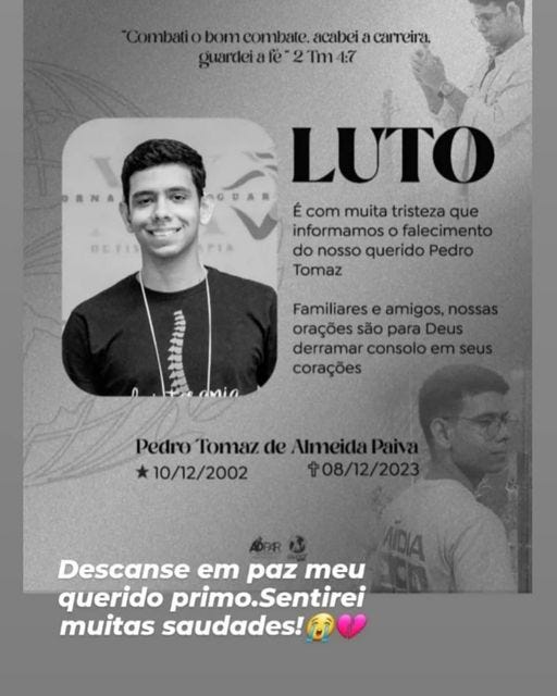 May be an image of 2 people and text that says 'Combatio bom combate. acabei a carreira, guardeiafé 2Tm 4:7 BETIS LUTO É com muita tristeza que informamos falecimento do nosso querido Pedro Tomaz Familiares e amigos, orações são para Deus derramar consolo corações Pedro Tomaz de Almeida Paiva 10/12/2002 08/12/2023 Descanse em paz meu querido primo.Sentirei primo.S muitas saudades!' May be an image of 2 people and text that says 'Combatio bom combate. acabei a carreira, guardeiafé 2Tm 4:7 BETIS LUTO É com muita tristeza que informamos falecimento do nosso querido Pedro Tomaz Familiares e amigos, orações são para Deus derramar consolo corações Pedro Tomaz de Almeida Paiva 10/12/2002 08/12/2023 Descanse em paz meu querido primo.Sentirei primo.S muitas saudades!'