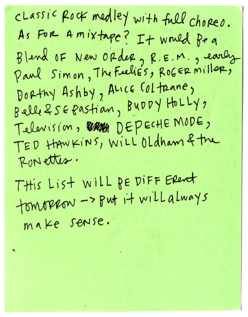 classic rock medley with full choreo.  As for a mixtape? It would be a blend of New Order, R.E.M., early Paul Simon, The Feelies, Roger Miller, Dorothy Ashby, Alice Coltrane, Belle & Sebastian, Buddy Holly, Television, Depeche Mode, Ted Hawkins, Will Oldham, and the Ronettes.  This list will be different tomorrow—it just has to make sense in the moment.