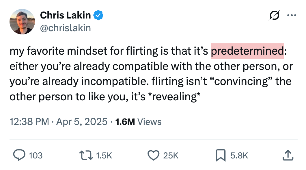 Chris Lakin @chrislakin my favorite mindset for flirting is that it’s predetermined: either you’re already compatible with the other person, or you’re already incompatible. flirting isn’t “convincing” the other person to like you, it’s *revealing*
1.6M Views